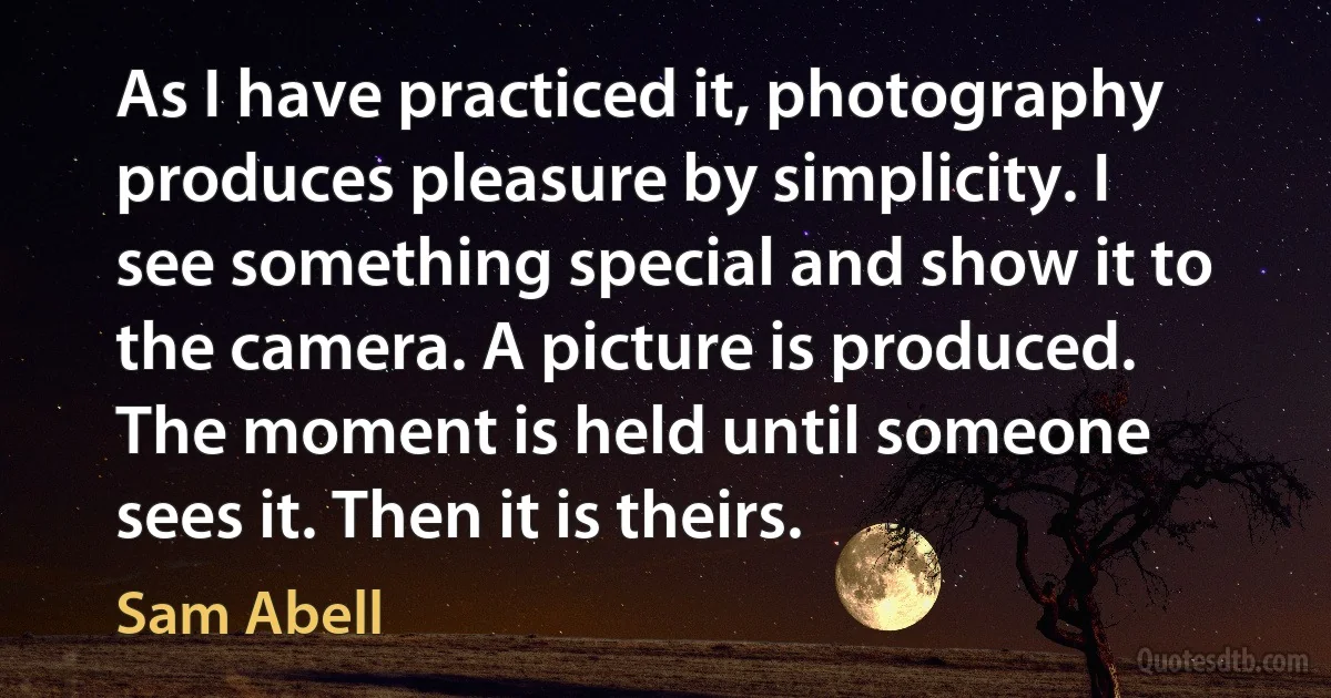 As I have practiced it, photography produces pleasure by simplicity. I see something special and show it to the camera. A picture is produced. The moment is held until someone sees it. Then it is theirs. (Sam Abell)