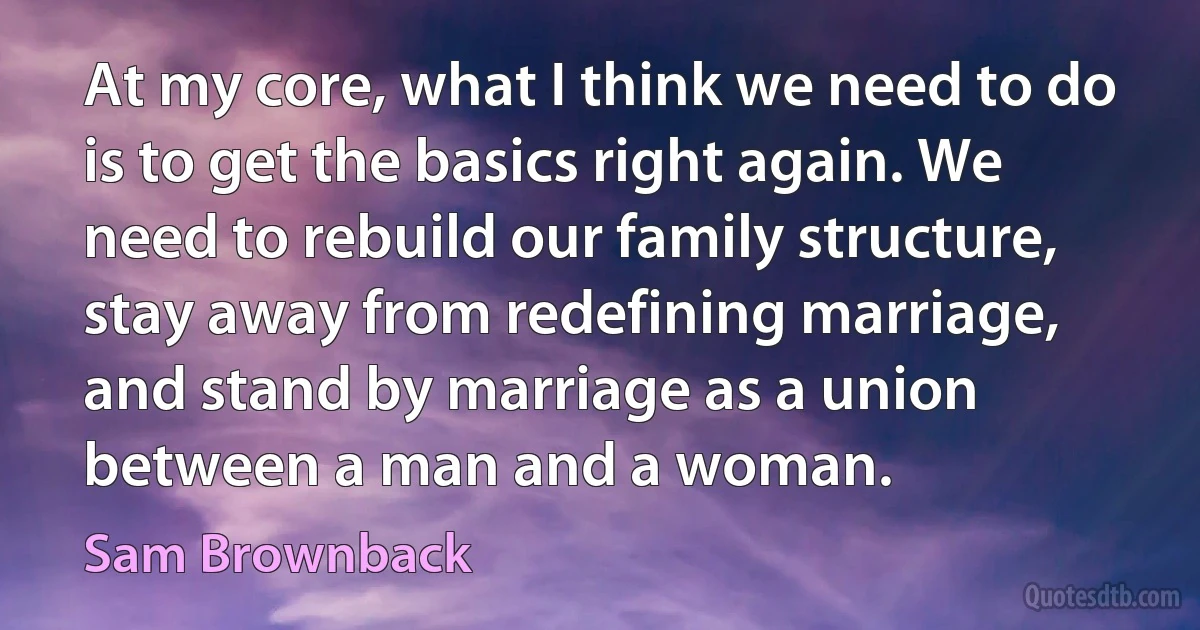 At my core, what I think we need to do is to get the basics right again. We need to rebuild our family structure, stay away from redefining marriage, and stand by marriage as a union between a man and a woman. (Sam Brownback)