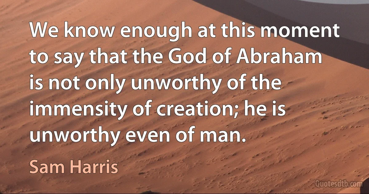 We know enough at this moment to say that the God of Abraham is not only unworthy of the immensity of creation; he is unworthy even of man. (Sam Harris)