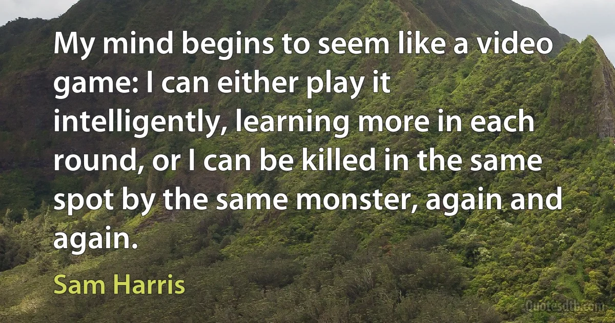 My mind begins to seem like a video game: I can either play it intelligently, learning more in each round, or I can be killed in the same spot by the same monster, again and again. (Sam Harris)