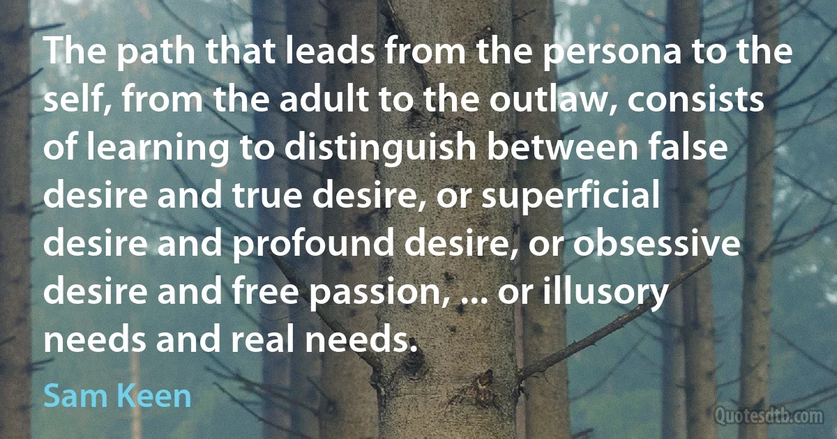 The path that leads from the persona to the self, from the adult to the outlaw, consists of learning to distinguish between false desire and true desire, or superficial desire and profound desire, or obsessive desire and free passion, ... or illusory needs and real needs. (Sam Keen)