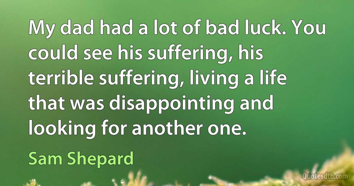 My dad had a lot of bad luck. You could see his suffering, his terrible suffering, living a life that was disappointing and looking for another one. (Sam Shepard)