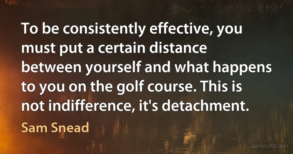 To be consistently effective, you must put a certain distance between yourself and what happens to you on the golf course. This is not indifference, it's detachment. (Sam Snead)