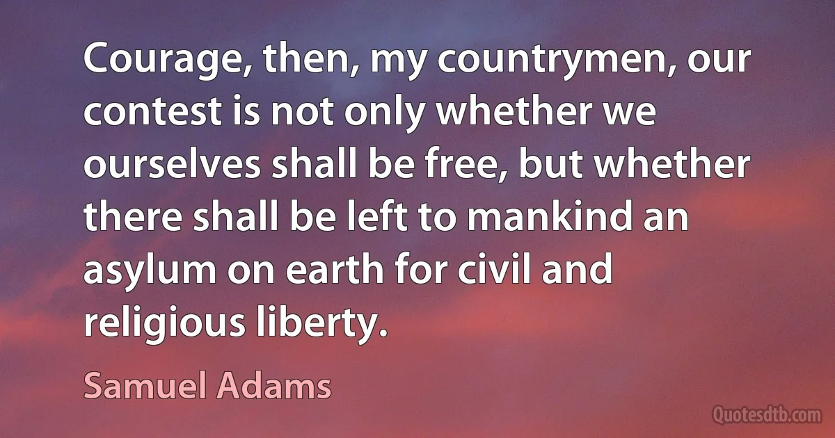 Courage, then, my countrymen, our contest is not only whether we ourselves shall be free, but whether there shall be left to mankind an asylum on earth for civil and religious liberty. (Samuel Adams)