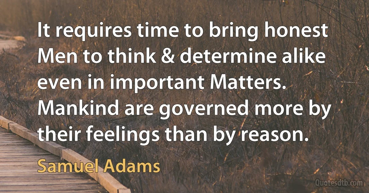 It requires time to bring honest Men to think & determine alike even in important Matters. Mankind are governed more by their feelings than by reason. (Samuel Adams)