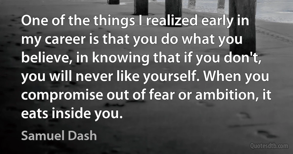 One of the things I realized early in my career is that you do what you believe, in knowing that if you don't, you will never like yourself. When you compromise out of fear or ambition, it eats inside you. (Samuel Dash)