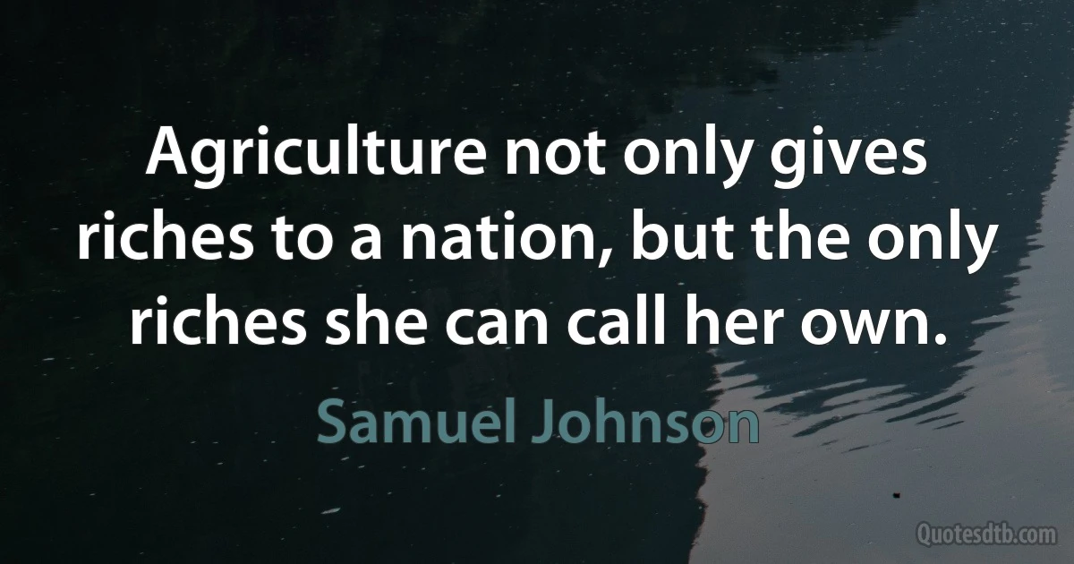 Agriculture not only gives riches to a nation, but the only riches she can call her own. (Samuel Johnson)