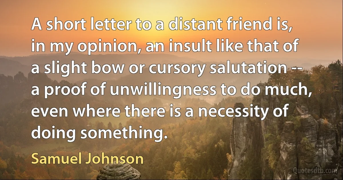 A short letter to a distant friend is, in my opinion, an insult like that of a slight bow or cursory salutation -- a proof of unwillingness to do much, even where there is a necessity of doing something. (Samuel Johnson)