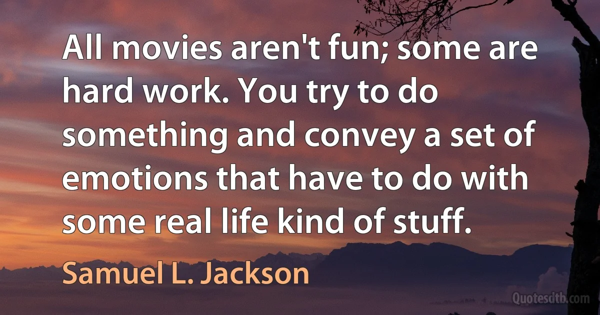 All movies aren't fun; some are hard work. You try to do something and convey a set of emotions that have to do with some real life kind of stuff. (Samuel L. Jackson)