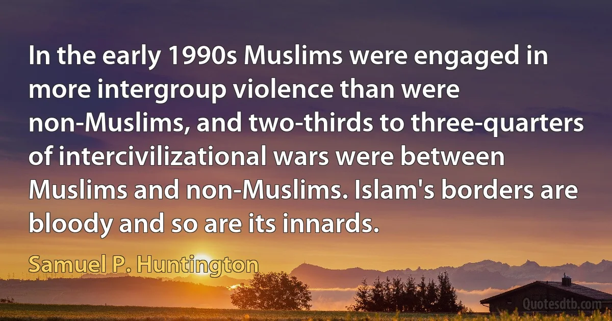 In the early 1990s Muslims were engaged in more intergroup violence than were non-Muslims, and two-thirds to three-quarters of intercivilizational wars were between Muslims and non-Muslims. Islam's borders are bloody and so are its innards. (Samuel P. Huntington)