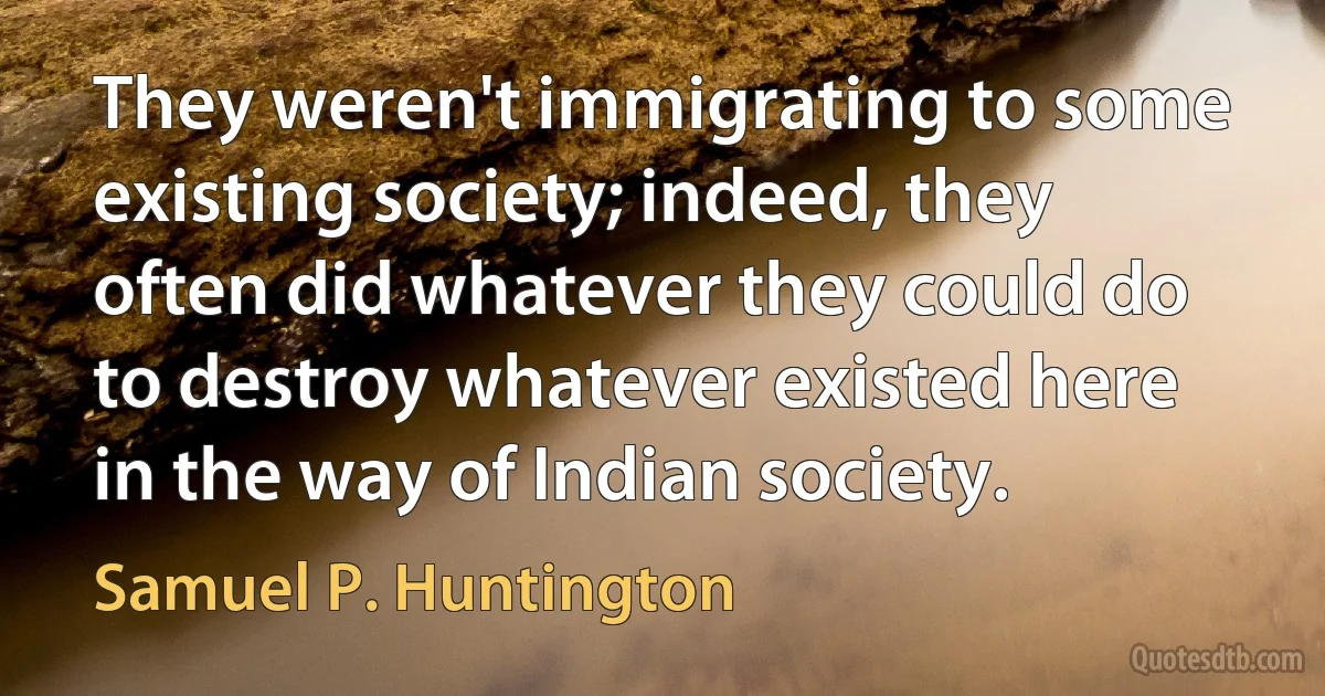 They weren't immigrating to some existing society; indeed, they often did whatever they could do to destroy whatever existed here in the way of Indian society. (Samuel P. Huntington)