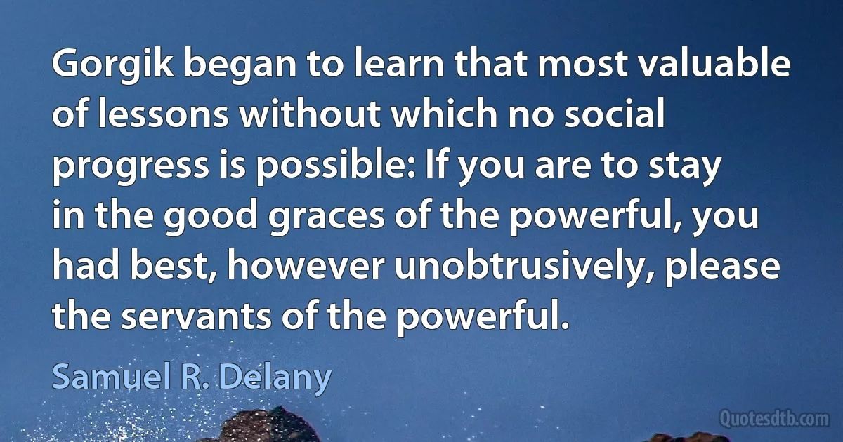 Gorgik began to learn that most valuable of lessons without which no social progress is possible: If you are to stay in the good graces of the powerful, you had best, however unobtrusively, please the servants of the powerful. (Samuel R. Delany)