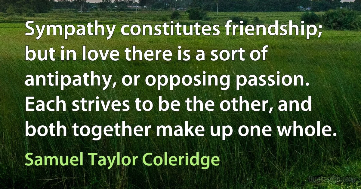 Sympathy constitutes friendship; but in love there is a sort of antipathy, or opposing passion. Each strives to be the other, and both together make up one whole. (Samuel Taylor Coleridge)