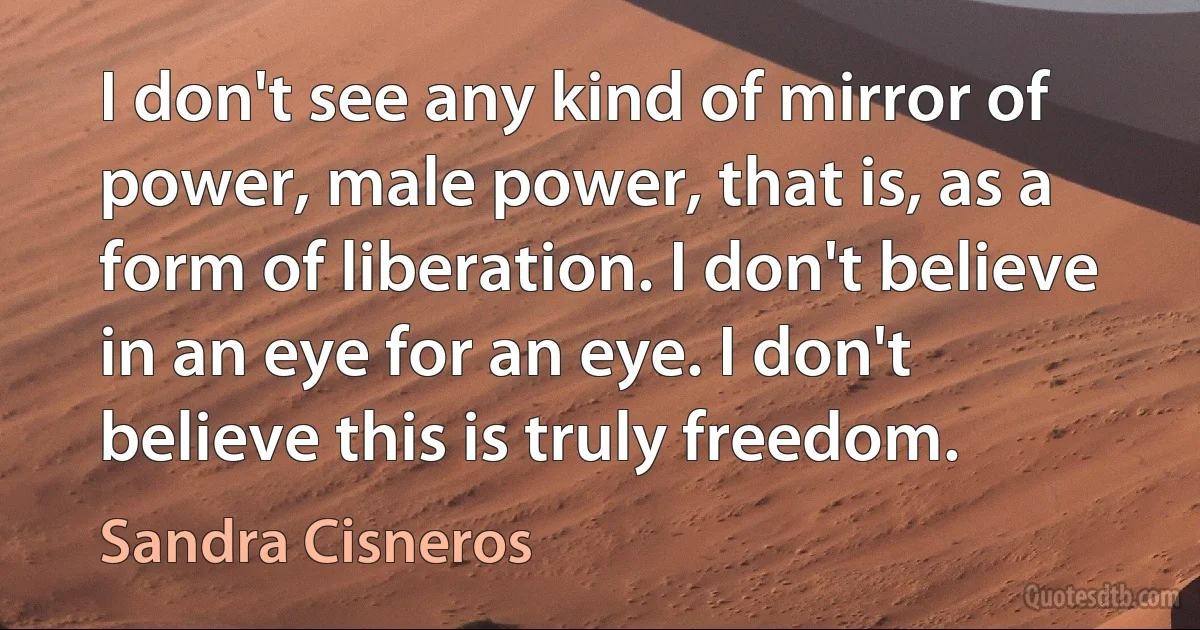 I don't see any kind of mirror of power, male power, that is, as a form of liberation. I don't believe in an eye for an eye. I don't believe this is truly freedom. (Sandra Cisneros)