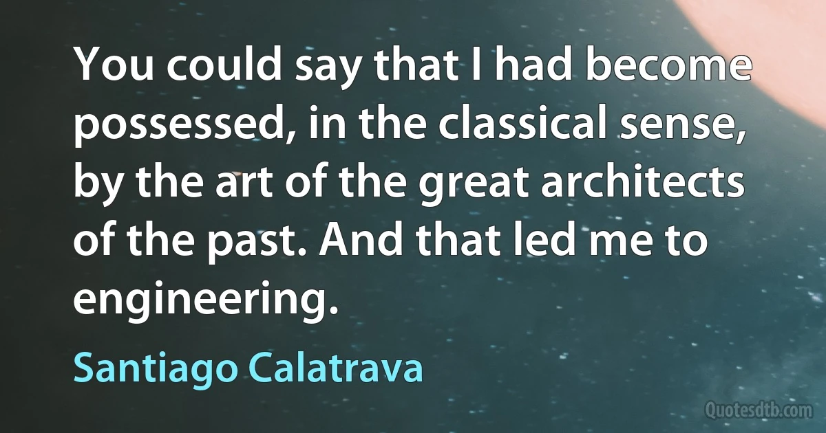 You could say that I had become possessed, in the classical sense, by the art of the great architects of the past. And that led me to engineering. (Santiago Calatrava)