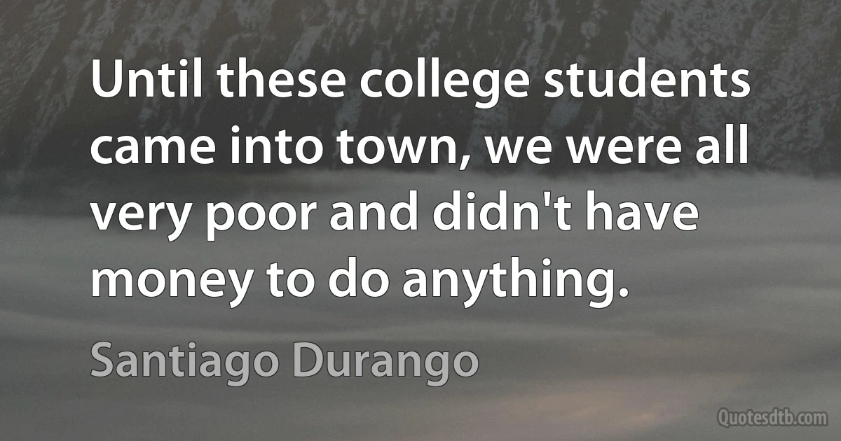 Until these college students came into town, we were all very poor and didn't have money to do anything. (Santiago Durango)