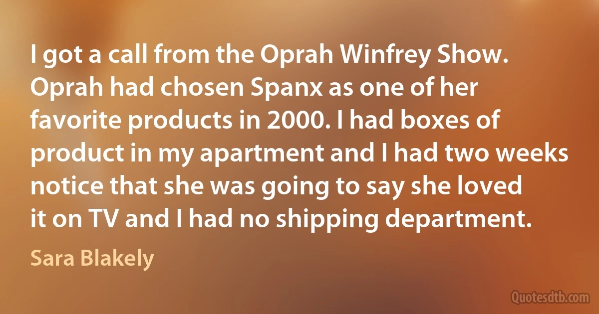 I got a call from the Oprah Winfrey Show. Oprah had chosen Spanx as one of her favorite products in 2000. I had boxes of product in my apartment and I had two weeks notice that she was going to say she loved it on TV and I had no shipping department. (Sara Blakely)