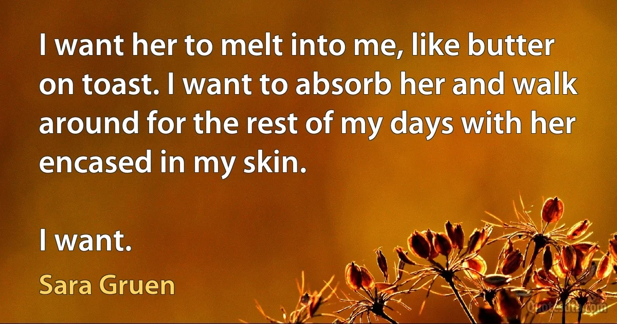 I want her to melt into me, like butter on toast. I want to absorb her and walk around for the rest of my days with her encased in my skin.

I want. (Sara Gruen)