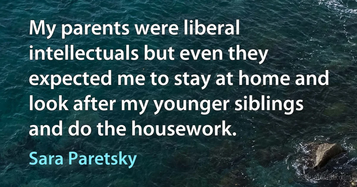 My parents were liberal intellectuals but even they expected me to stay at home and look after my younger siblings and do the housework. (Sara Paretsky)