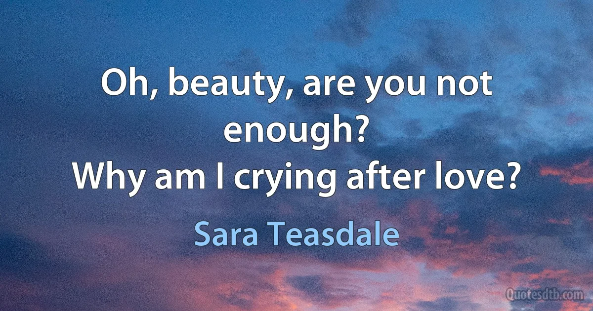 Oh, beauty, are you not enough?
Why am I crying after love? (Sara Teasdale)