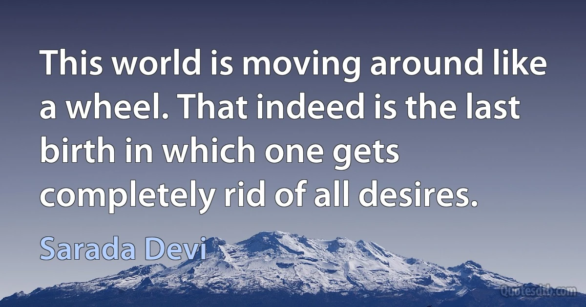 This world is moving around like a wheel. That indeed is the last birth in which one gets completely rid of all desires. (Sarada Devi)