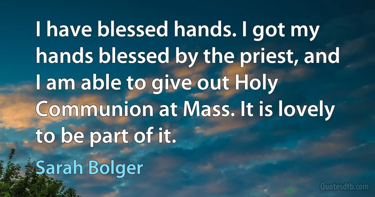 I have blessed hands. I got my hands blessed by the priest, and I am able to give out Holy Communion at Mass. It is lovely to be part of it. (Sarah Bolger)