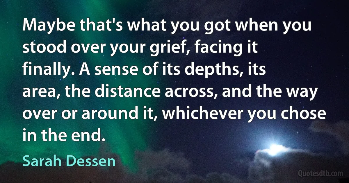 Maybe that's what you got when you stood over your grief, facing it finally. A sense of its depths, its area, the distance across, and the way over or around it, whichever you chose in the end. (Sarah Dessen)