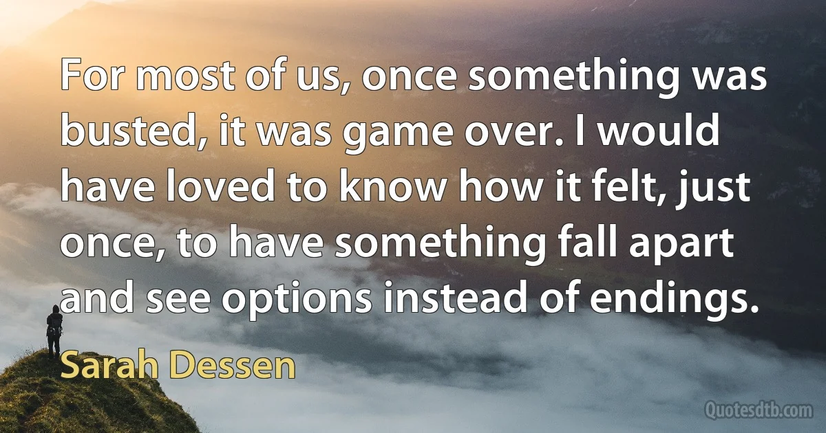 For most of us, once something was busted, it was game over. I would have loved to know how it felt, just once, to have something fall apart and see options instead of endings. (Sarah Dessen)