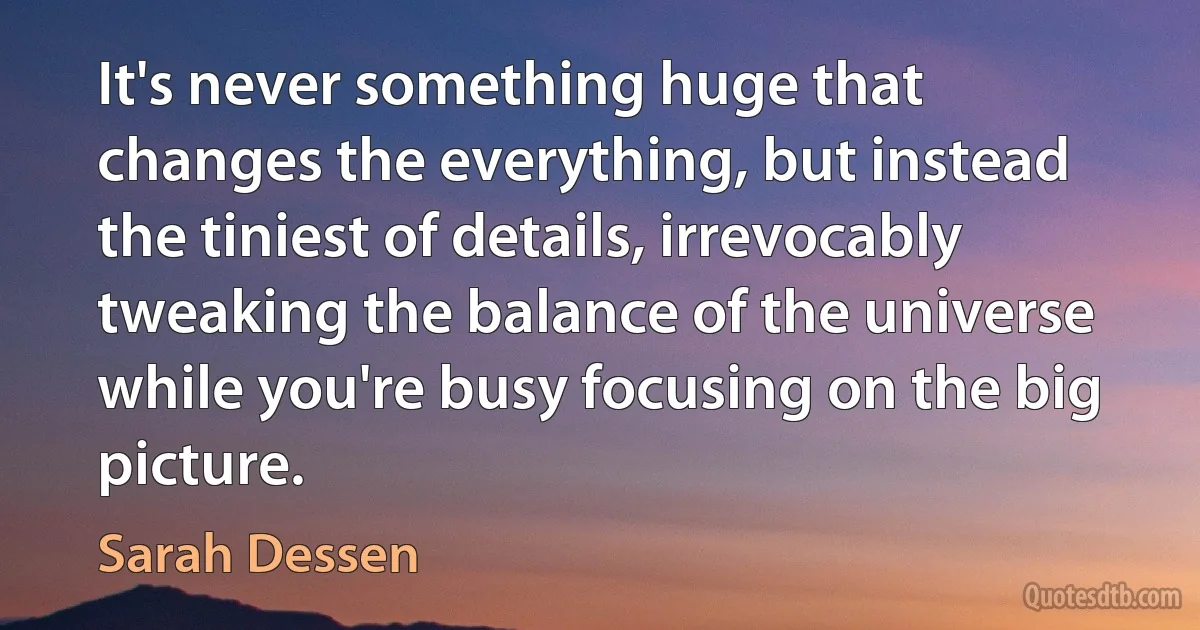 It's never something huge that changes the everything, but instead the tiniest of details, irrevocably tweaking the balance of the universe while you're busy focusing on the big picture. (Sarah Dessen)