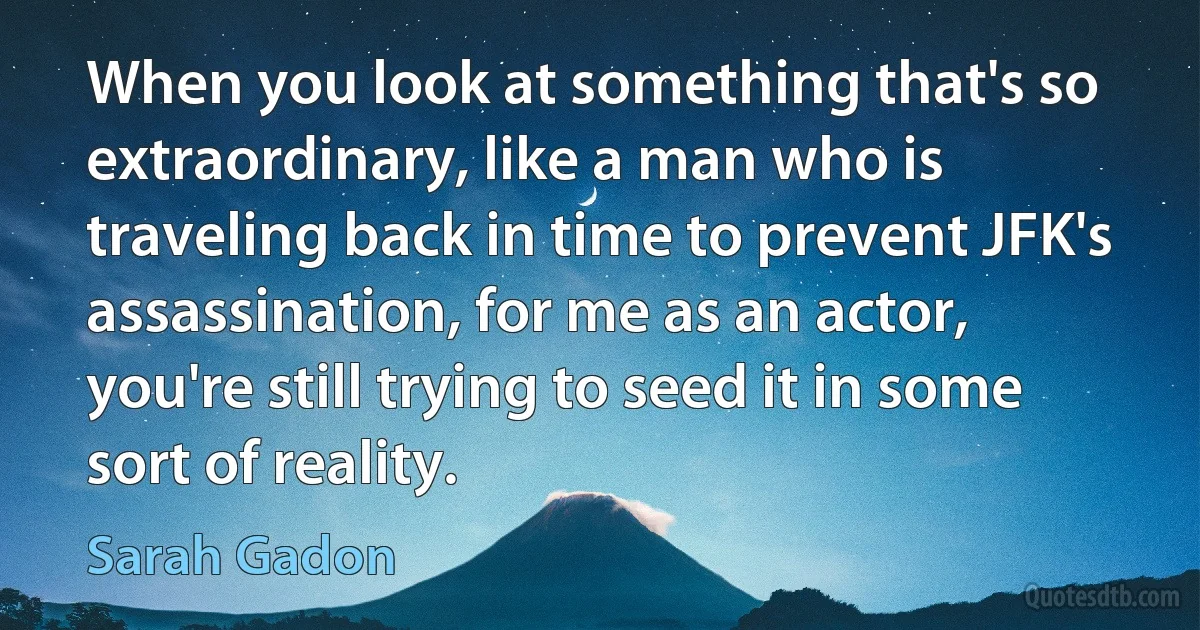 When you look at something that's so extraordinary, like a man who is traveling back in time to prevent JFK's assassination, for me as an actor, you're still trying to seed it in some sort of reality. (Sarah Gadon)