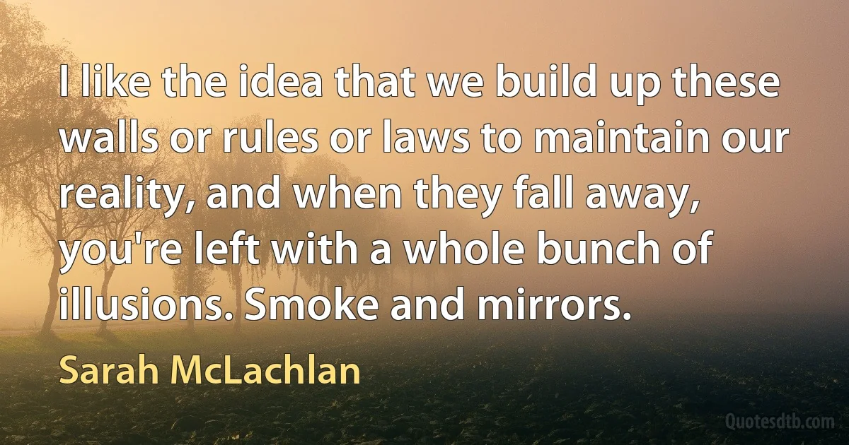 I like the idea that we build up these walls or rules or laws to maintain our reality, and when they fall away, you're left with a whole bunch of illusions. Smoke and mirrors. (Sarah McLachlan)