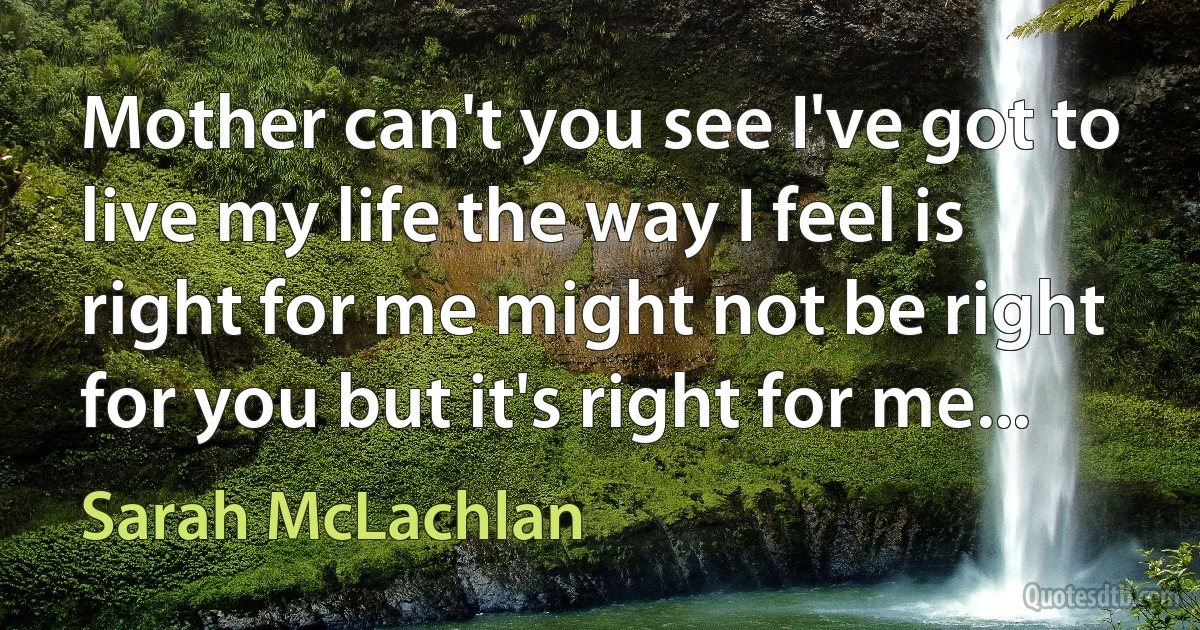 Mother can't you see I've got to live my life the way I feel is right for me might not be right for you but it's right for me... (Sarah McLachlan)