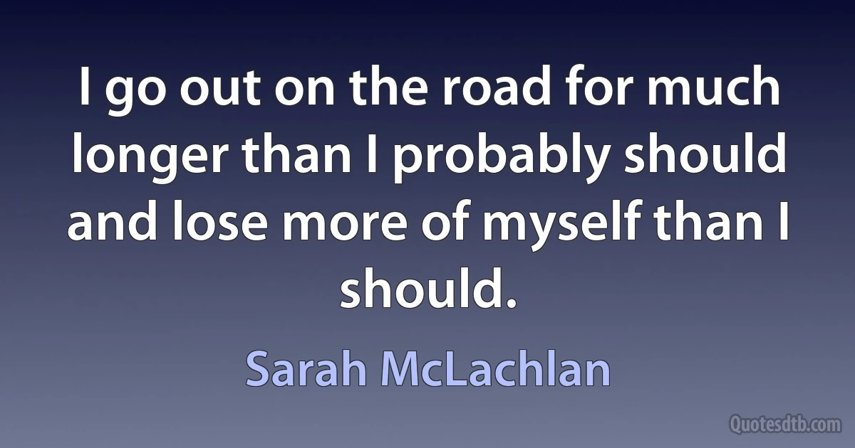 I go out on the road for much longer than I probably should and lose more of myself than I should. (Sarah McLachlan)