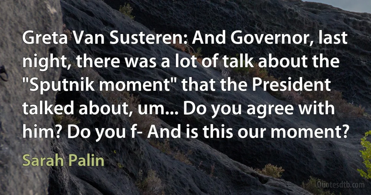 Greta Van Susteren: And Governor, last night, there was a lot of talk about the "Sputnik moment" that the President talked about, um... Do you agree with him? Do you f- And is this our moment? (Sarah Palin)