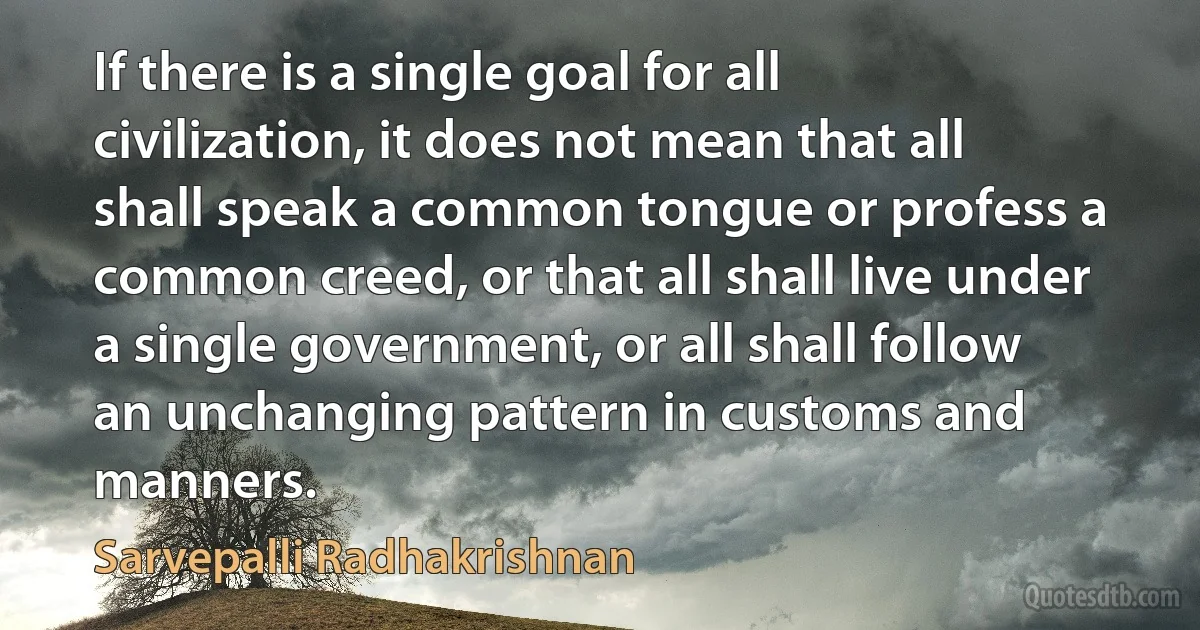 If there is a single goal for all civilization, it does not mean that all shall speak a common tongue or profess a common creed, or that all shall live under a single government, or all shall follow an unchanging pattern in customs and manners. (Sarvepalli Radhakrishnan)