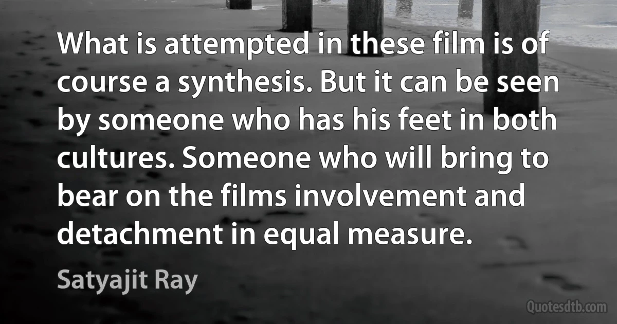 What is attempted in these film is of course a synthesis. But it can be seen by someone who has his feet in both cultures. Someone who will bring to bear on the films involvement and detachment in equal measure. (Satyajit Ray)