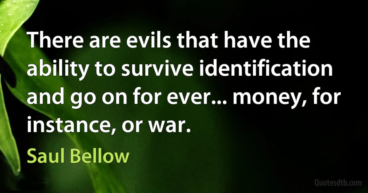 There are evils that have the ability to survive identification and go on for ever... money, for instance, or war. (Saul Bellow)