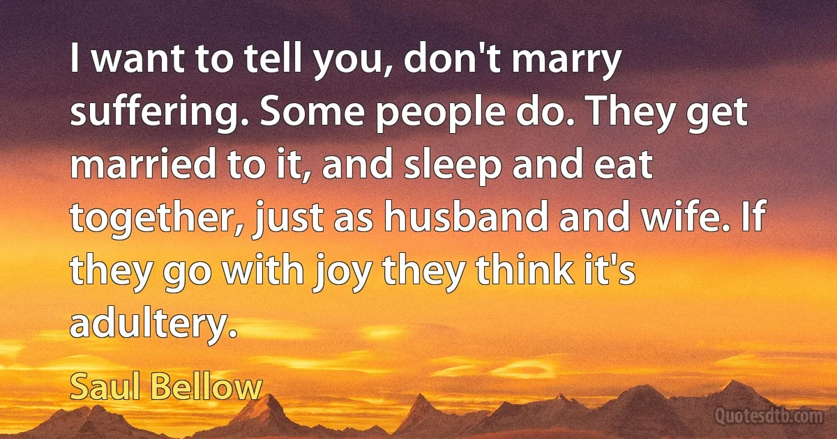 I want to tell you, don't marry suffering. Some people do. They get married to it, and sleep and eat together, just as husband and wife. If they go with joy they think it's adultery. (Saul Bellow)