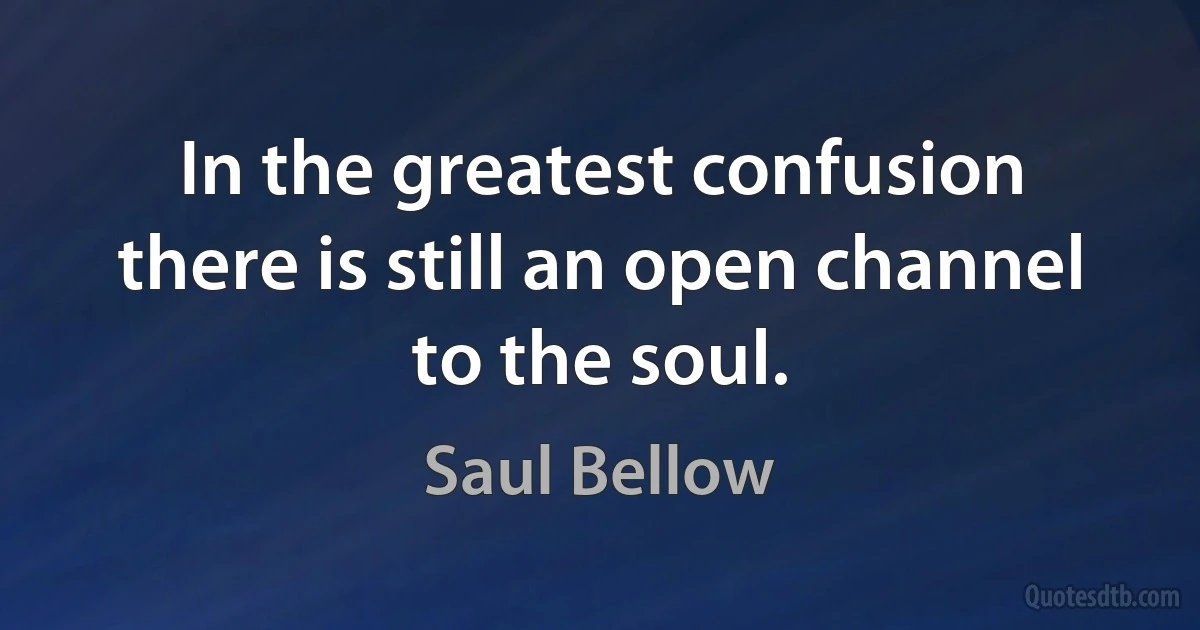 In the greatest confusion there is still an open channel to the soul. (Saul Bellow)