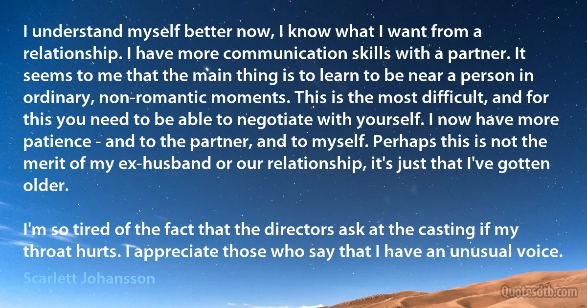 I understand myself better now, I know what I want from a relationship. I have more communication skills with a partner. It seems to me that the main thing is to learn to be near a person in ordinary, non-romantic moments. This is the most difficult, and for this you need to be able to negotiate with yourself. I now have more patience - and to the partner, and to myself. Perhaps this is not the merit of my ex-husband or our relationship, it's just that I've gotten older.

I'm so tired of the fact that the directors ask at the casting if my throat hurts. I appreciate those who say that I have an unusual voice. (Scarlett Johansson)