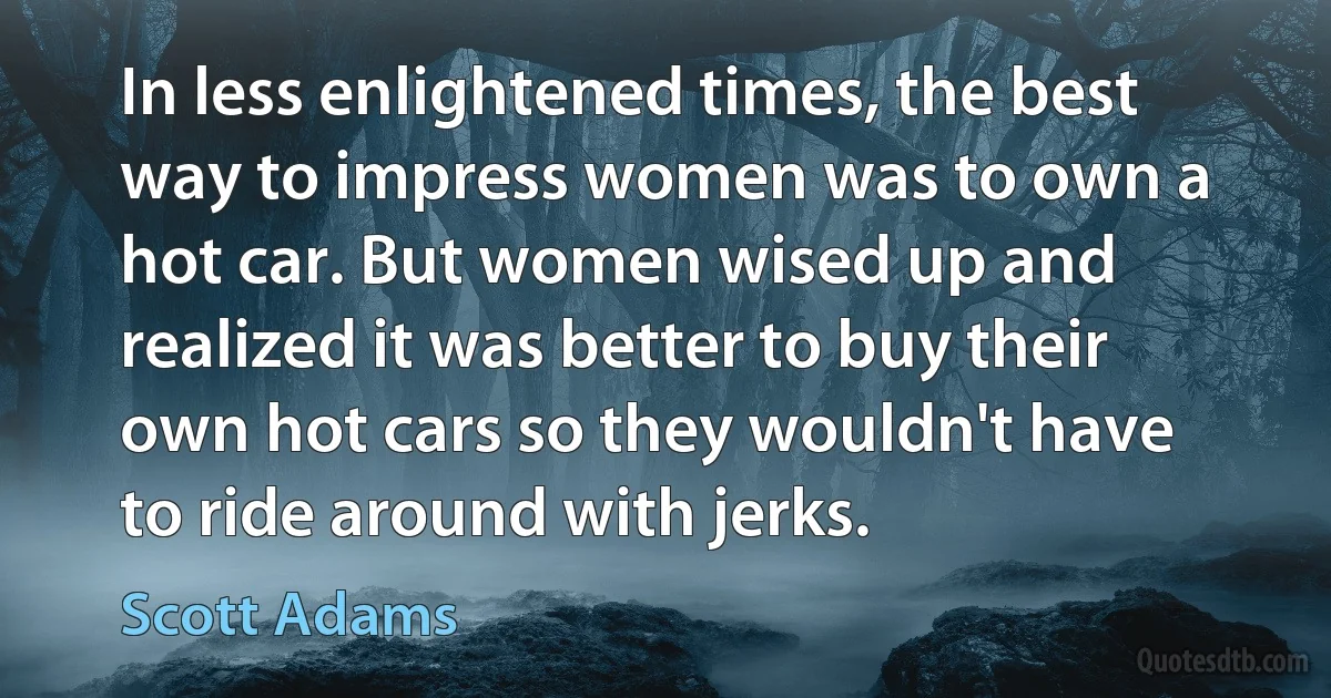 In less enlightened times, the best way to impress women was to own a hot car. But women wised up and realized it was better to buy their own hot cars so they wouldn't have to ride around with jerks. (Scott Adams)