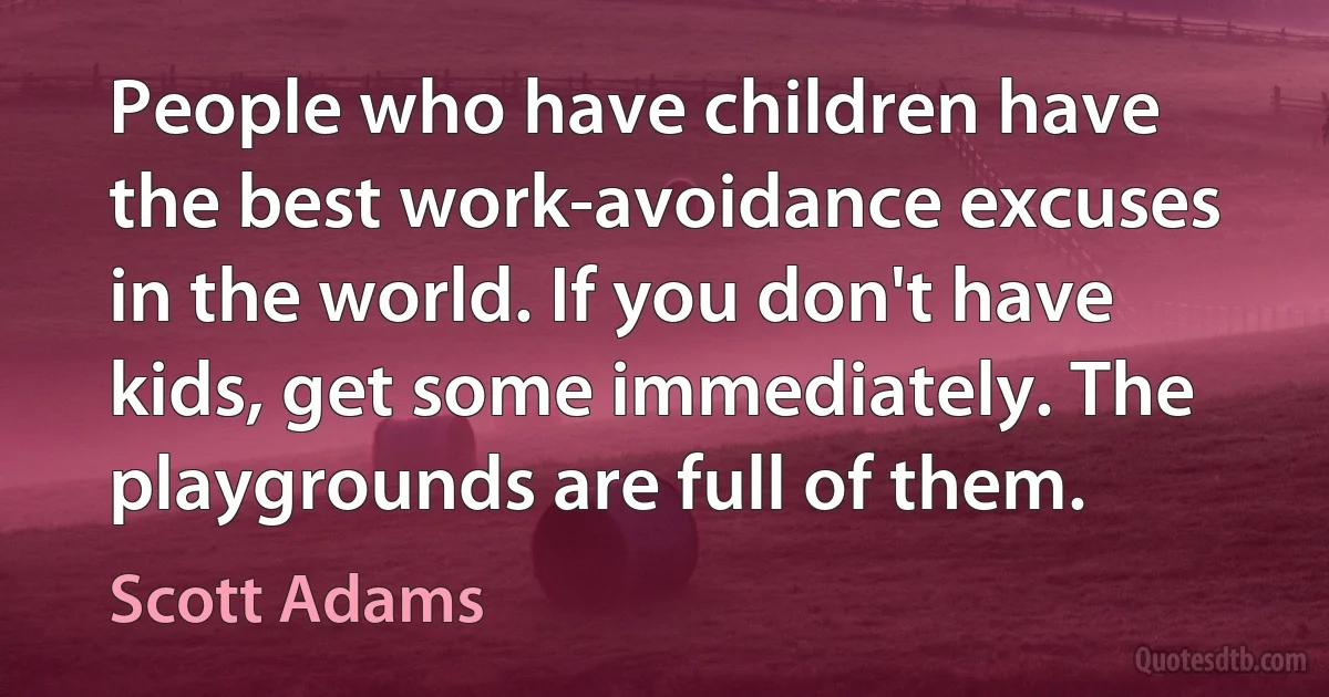 People who have children have the best work-avoidance excuses in the world. If you don't have kids, get some immediately. The playgrounds are full of them. (Scott Adams)