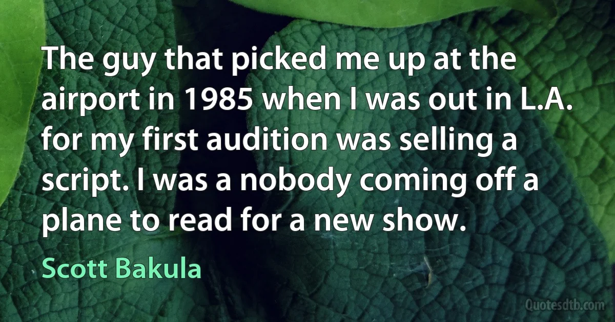 The guy that picked me up at the airport in 1985 when I was out in L.A. for my first audition was selling a script. I was a nobody coming off a plane to read for a new show. (Scott Bakula)