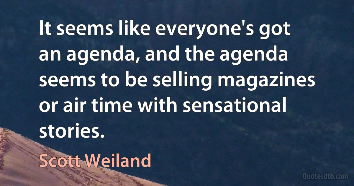 It seems like everyone's got an agenda, and the agenda seems to be selling magazines or air time with sensational stories. (Scott Weiland)