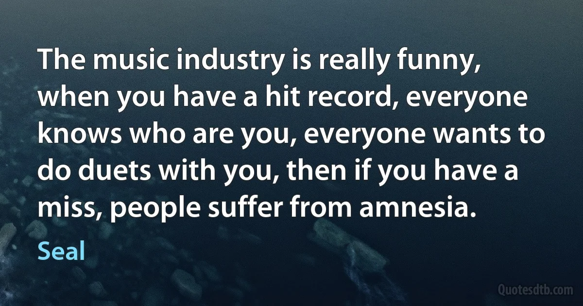 The music industry is really funny, when you have a hit record, everyone knows who are you, everyone wants to do duets with you, then if you have a miss, people suffer from amnesia. (Seal)