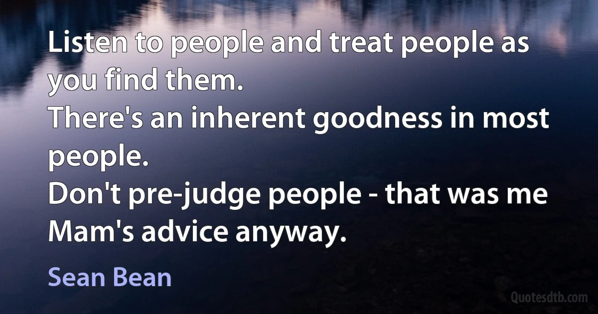 Listen to people and treat people as you find them.
There's an inherent goodness in most people.
Don't pre-judge people - that was me Mam's advice anyway. (Sean Bean)