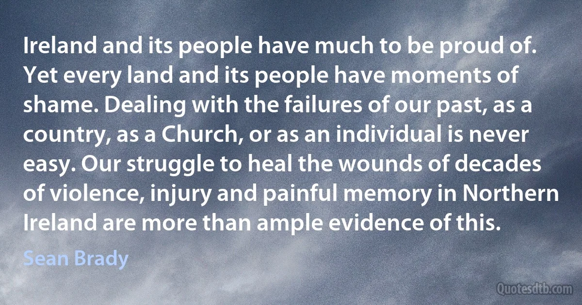 Ireland and its people have much to be proud of. Yet every land and its people have moments of shame. Dealing with the failures of our past, as a country, as a Church, or as an individual is never easy. Our struggle to heal the wounds of decades of violence, injury and painful memory in Northern Ireland are more than ample evidence of this. (Sean Brady)