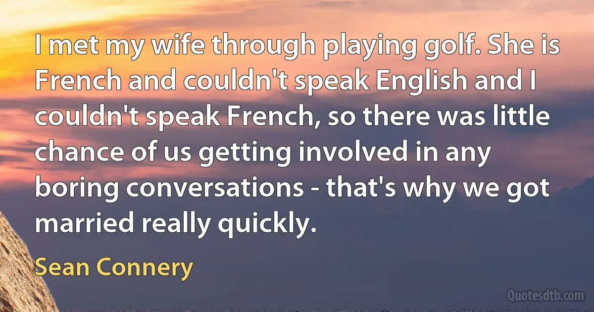 I met my wife through playing golf. She is French and couldn't speak English and I couldn't speak French, so there was little chance of us getting involved in any boring conversations - that's why we got married really quickly. (Sean Connery)