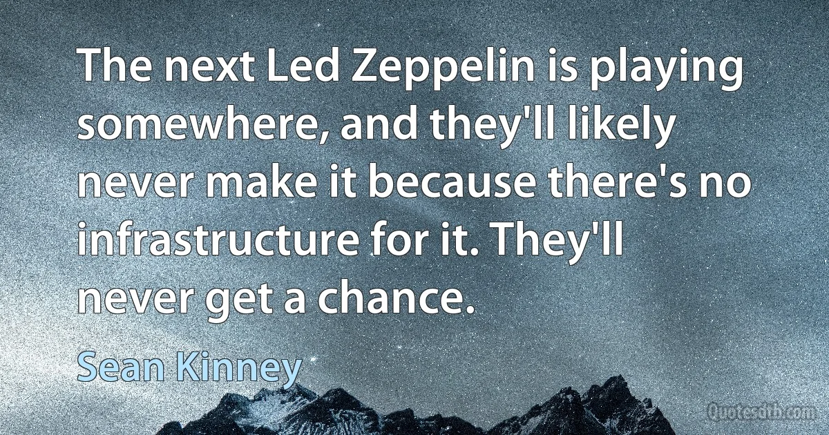 The next Led Zeppelin is playing somewhere, and they'll likely never make it because there's no infrastructure for it. They'll never get a chance. (Sean Kinney)