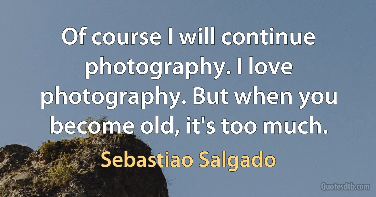 Of course I will continue photography. I love photography. But when you become old, it's too much. (Sebastiao Salgado)